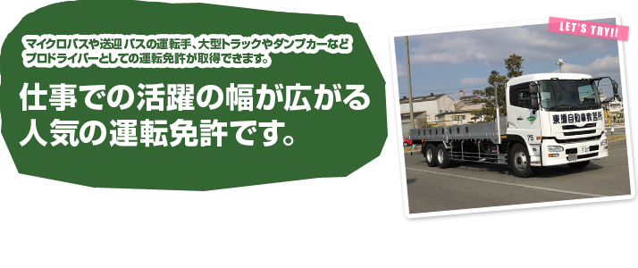 トラックやバスの運転手、プロドライバーとして、仕事での活躍の幅が広がる人気の運転免許です。