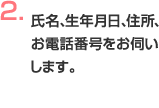 氏名、生年月日、住所、お電話番号をお伺いします。