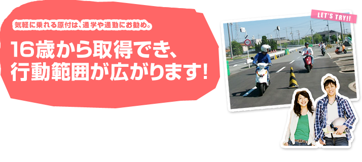 気軽に乗れる原付は、通学や通勤にお勧め。１６歳から取得でき、行動範囲がぐっと広がります！