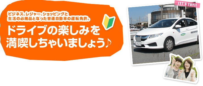 ビジネス、レジャー、ショッピングと生活の必需品となった普通自動車の運転免許。ドライブの楽しみを
満喫しちゃいましょう♪