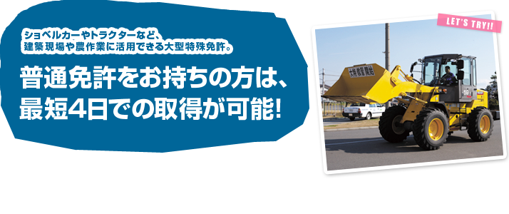 ショベルカーやトラクターなど、建築現場や農作業に活用できる大型特殊免許
普通免許をお持ちの方は、最短4日での取得が可能!