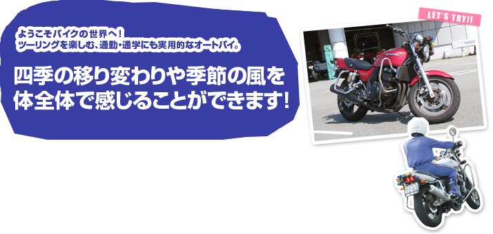 ようこそバイクの世界へ ツーリングを楽しむ、通勤・通学にも実用的なオートバイ。四季の移り変わりや季節の風を体全体で感じることができます!