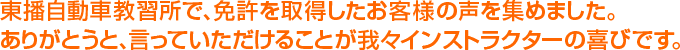 東播自動車教習所で、免許を取得したお客様の声を集めました。ありがとうと、言っていただけることが我々インストラクターの喜びです。