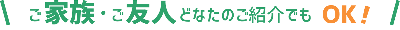 ご家族・ご友人どなたのご紹介でもOK